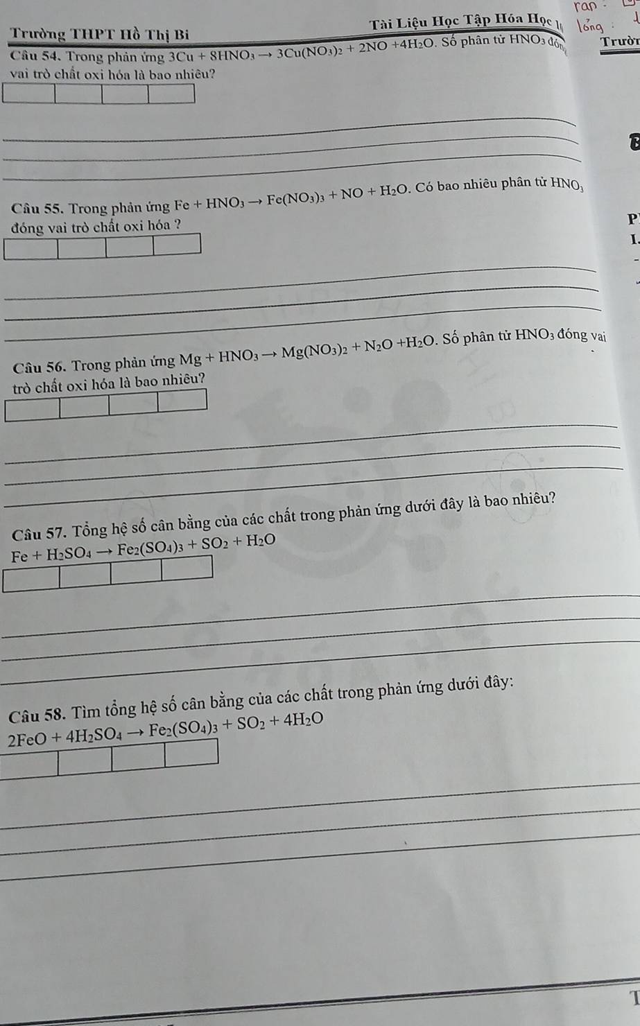 ran . 
Trường THPT Hồ Thị Bi Tài Liệu Học Tập Hóa Học long 
Câu 54. Trong phản ứng 3Cu+8HNO_3to 3Cu(NO_3)_2+2NO+4H_2O Số phân tử HNO3 đón Trười 
vai trò chất oxi hóa là bao nhiêu? 
_ 
_ 
_ 
13 
Câu 55. Trong phản ứng Fe+HNO_3to Fe(NO_3)_3+NO+H_2O. Có bao nhiêu phân tử HN 
đóng vai trò chất oxi hóa ? 
P 
I. 
_ 
_ 
_ 
Câu 56. Trong phản ứng Mg+HNO_3to Mg(NO_3)_2+N_2O+H_2O Số phân tử HNO_3 đóng vai 
trò chất oxi hóa là bao nhiêu? 
_ 
_ 
_ 
Câu 57. Tổng hệ số cân bằng của các chất trong phản ứng dưới đây là bao nhiêu?
Fe+H_2SO_4to Fe_2(SO_4)_3+SO_2+H_2O
_ 
_ 
_ 
Câu 58. Tìm tổng hệ số cân bằng của các chất trong phản ứng dưới đây:
2FeO+4H_2SO_4to Fe_2(SO_4)_3+SO_2+4H_2O
_ 
_ 
_ 
1