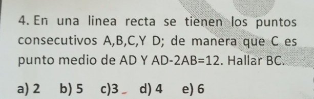 En una linea recta se tienen los puntos
consecutivos A, B, C, Y D; de manera que C es
punto medio de AD Y AD-2AB=12. Hallar BC.
a) 2 b) 5 c) 3 d) 4 e) 6