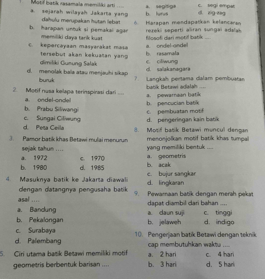 Motif batik rasamala memiliki arti .... a. segitiga d. zig-zag c. segi empat
a. sejarah wilayah Jakarta yang b. lurus
dahulu merupakan hutan lebat 6. Harapan mendapatkan kelancaran
b. harapan untuk si pemakai agar rezeki seperti aliran sungai adalah
memiliki daya tarik kuat filosofi dari motif batik ....
c. kepercayaan masyarakat masa a. ondel-ondel
tersebut akan kekuatan yang b. rasamala
dimiliki Gunung Salak c. ciliwung
d. menolak bala atau menjauhi sikap d. salakanagara
buruk 7. Langkah pertama dalam pembuatan
batik Betawi adalah ....
2. Motif nusa kelapa terinspirasi dari ....
a. ondel-ondel a. pewarnaan batik
b. pencucian batik
b. Prabu Siliwangi
c. pembuatan motif
c. Sungai Ciliwung d. pengeringan kain batik
d. Peta Ceila 8. Motif batik Betawi muncul dengan
3. Pamor batik khas Betawi mulai menurun menonjolkan motif batik khas tumpal
sejak tahun .... yang memiliki bentuk ....
a. 1972 c. 1970 a. geometris
b. 1980 d. 1985 b. acak
c. bujur sangkar
4. Masuknya batik ke Jakarta diawali d. lingkaran
dengan datangnya pengusaha batik 9. Pewarnaan batik dengan merah pekat
asal ....
dapat diambil dari bahan ....
a. Bandung a. daun suji c. tinggi
b. Pekalongan b. jelaweh d. indigo
c. Surabaya
10. Pengerjaan batik Betawi dengan teknik
d. Palembang
cap membutuhkan waktu ....
5. Ciri utama batik Betawi memiliki motif a. 2 hari c. 4 hari
geometris berbentuk barisan .... b. 3 hari d. 5 hari