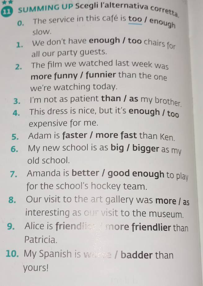 SUMMING UP Scegli l'alternativa corretta. 
0. The service in this café is too / enough 
slow. 
1. We don't have enough / too chairs for 
all our party guests. 
2. The film we watched last week was 
more funny / funnier than the one 
we're watching today. 
3. I'm not as patient than / as my brother. 
4. This dress is nice, but it's enough / too 
expensive for me. 
5. Adam is faster / more fast than Ken. 
6. My new school is as big / bigger as my 
old school. 
7. Amanda is better / good enough to play 
for the school’s hockey team. 
8. Our visit to the art gallery was more / as 
interesting as our visit to the museum. 
9. Alice is friendlies / more friendlier than 
Patricia. 
10. My Spanish is worse / badder than 
yours!