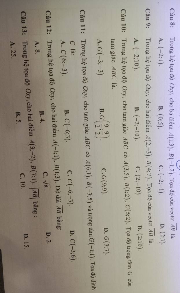 Trong hệ tọa độ Oxy, cho ba điểm A(1;3),B(-1;2). Tọa độ của vectơ overline AB là.
A. (-2;1). B. (0;5). C. (-2;-1). D. (2;1).
Câu 9: Trong hệ tọa độ Oxy, cho hai điểm A(2;-3),B(4;7).Tọa độ của vectơ overline AB là.
A. (-2;10). B. (-2;-10). C. (2;-10). D. (2;10).
Câu 10: Trong hệ tọa độ Oxy, cho tam giác ABC có A(3;5),B(1;2),C(5;2). Tọa độ trọng tâm G của
tam giác ABC là.
D.
A. G(-3;-3).
B. G( 9/2 ; 9/2 ). C. G(9;9). G(3;3).
Câu 11: Trong hệ tọa độ Oxy, cho tam giác ABC có A(6;1),B(-3;5) và trọng tâm G(-1;1). Tọa độ đinh
C là: D. C(-3;6).
A. C(6;-3).
B. C(-6;3). C. C(-6;-3).
Câu 12: Trong hệ tọa độ Oxy, cho hai điểm A(-1;1),B(1;3). Độ dài overline AB bằng:
A. 8. B. 4. C. sqrt(8).
D. 2.
Câu 13: Trong hệ tọa độ Oxy, cho hai điểm A(3;-2),B(7;1).|overline AB| bằng :
B. 5. C. 10.
D. 15.
A. 25.