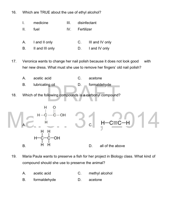 Which are TRUE about the use of ethyl alcohol?
I. medicine III. disinfectant
II. fuel IV. Fertilizer
A. I and II only C. III and IV only
B. II and III only D. I and IV only
17. Veronica wants to change her nail polish because it does not look good with
her new dress. What must she use to remove her fingers' old nail polish?
A. acetic acid C. acetone
B. lubricating oil D. formaldehyde
18. Which of the following compounds is a carbonyl compound?
beginarrayr 1.6 *  hline endarray beginarrayr 0. (70.6)/4 -0.6 -1.1 hline 14endarray 3 C. H-Cequiv C-H | 4
D. all of the above
19. Maria Paula wants to preserve a fish for her project in Biology class. What kind of
compound should she use to preserve the animal?
A. acetic acid C. methyl alcohol
B. formaldehyde D. acetone