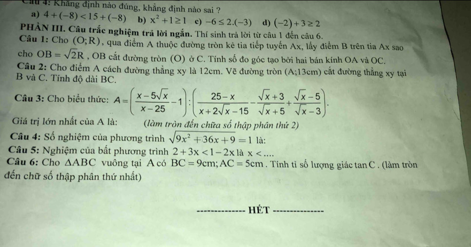 Ca 4: Khẳng định nào đúng, khẳng định nào sai ?
a) 4+(-8)<15+(-8) b) x^2+1≥ 1 c) -6≤ 2.(-3) d) (-2)+3≥ 2
PHÀN III. Câu trắc nghiệm trả lời ngắn. Thí sinh trả lời từ câu 1 đến câu 6.
Câu 1: Cho (O;R) qua điểm A thuộc đường tròn kẻ tia tiếp tuyến Ax, lấy điểm B trên tia Ax sao
cho OB=sqrt(2)R , OB cắt đường tròn (O) ở C. Tính số đo góc tạo bởi hai bán kính OA và OC.
Câu 2: Cho điểm A cách đường thẳng xy là 12cm. Vẽ đường tròn (A;13cm) cắt đường thẳng xy tại
B và C. Tính độ dài BC.
Câu 3: Cho biểu thức: A=( (x-5sqrt(x))/x-25 -1):( (25-x)/x+2sqrt(x)-15 - (sqrt(x)+3)/sqrt(x)+5 + (sqrt(x)-5)/sqrt(x)-3 ). 
Giá trị lớn nhất của A là: (làm tròn đến chữa số thập phân thứ 2)
Câu 4: Số nghiệm của phương trình sqrt(9x^2+36x+9)=1 là:
* Câu 5: Nghiệm của bất phương trình 2+3x<1-2xlax<... 
Câu 6: Cho △ ABC vuông tại A có BC=9cm; AC=5cm. Tính tỉ số lượng giác tan C . (làm tròn
đến chữ số thập phân thứ nhất)
hét