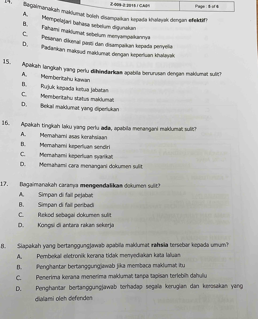 boleh disampaikan kepada khalayak dengan efektif?. Mempelajari bahasa sebelum digunakan
B. Fahami maklumat sebelum menyampaikannya
C. Pesanan dikenal pasti dan disampaikan kepada penyelia
D. Padankan maksud maklumat dengan keperluan khalayak
15. Apakah langkah yang perlu dihindarkan apabila berurusan dengan maklumat sulit?
A. Memberitahu kawan
B. Rujuk kepada ketua jabatan
C. Memberitahu status maklumat
D. Bekal maklumat yang diperlukan
16. Apakah tingkah laku yang perlu ada, apabila menangani maklumat sulit?
A. Memahami asas kerahsiaan
B. Memahami keperluan sendiri
C. Memahami keperluan syarikat
D. Memahami cara menangani dokumen sulit
17. Bagaimanakah caranya mengendalikan dokumen sulit?
A. Simpan di fail pejabat
B. Simpan di fail peribadi
C. Rekod sebagai dokumen sulit
D. Kongsi di antara rakan sekerja
8. Siapakah yang bertanggungjawab apabila maklumat rahsia tersebar kepada umum?
A. Pembekal eletronik kerana tidak menyediakan kata laluan
B. Penghantar bertanggungjawab jika membaca maklumat itu
C. Penerima kerana menerima maklumat tanpa tapisan terlebih dahulu
D. Penghantar bertanggungjawab terhadap segala kerugian dan kerosakan yang
dialami oleh defenden