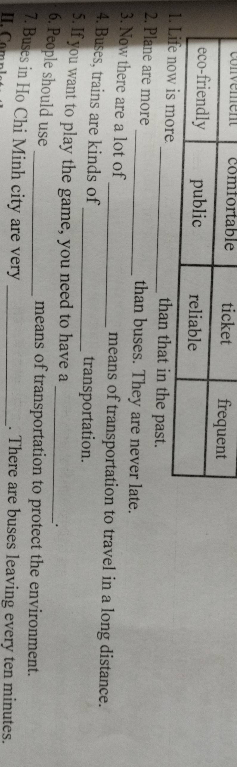in the past. 
2. Plane are more _than buses. They are never late. 
3. Now there are a lot of _means of transportation to travel in a long distance. 
4. Buses, trains are kinds of 
_transportation. 
_ 
5. If you want to play the game, you need to have a 
. 
6. People should use 
_means of transportation to protect the environment. 
7. Buses in Ho Chi Minh city are very _. There are buses leaving every ten minutes.