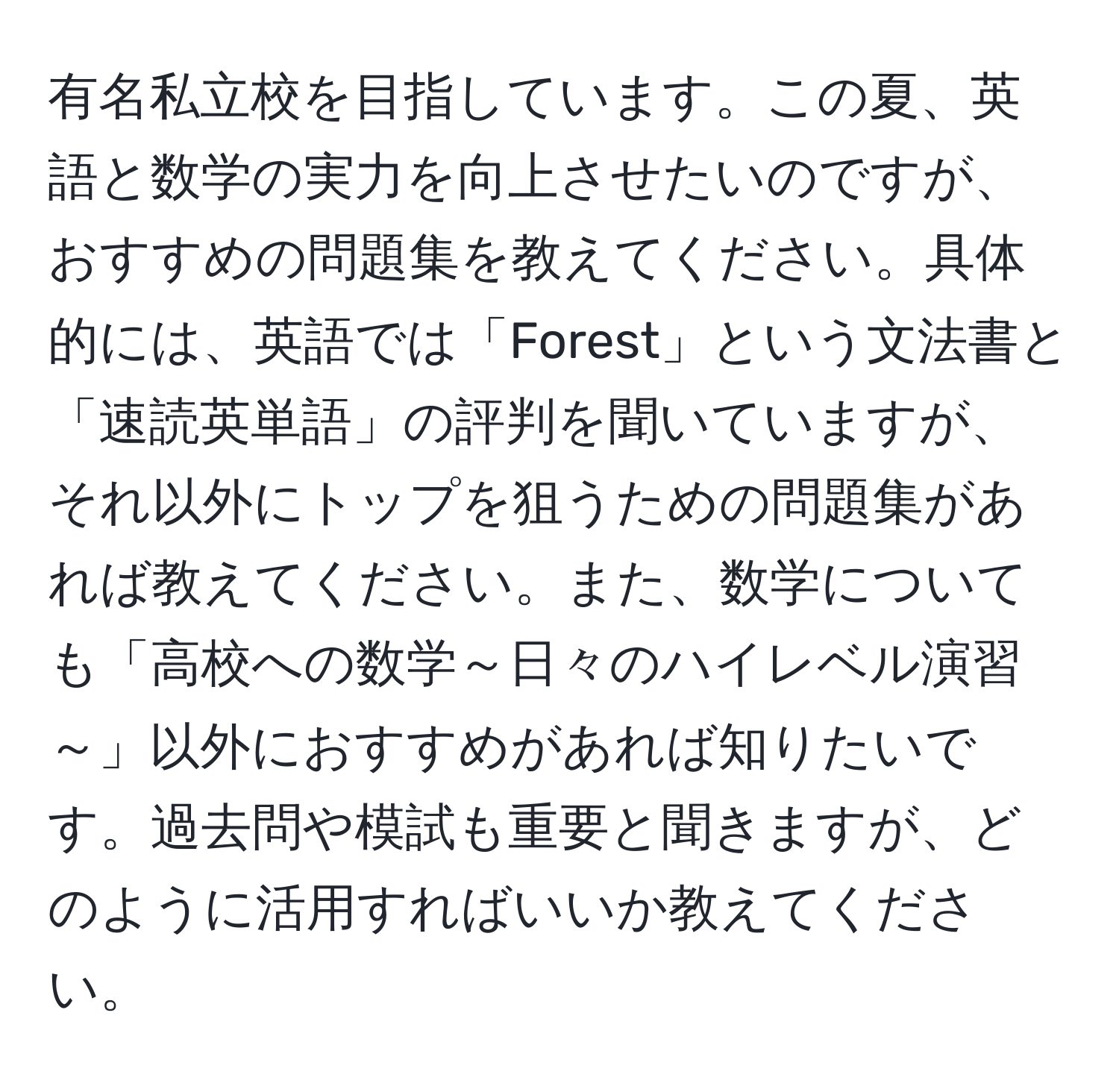 有名私立校を目指しています。この夏、英語と数学の実力を向上させたいのですが、おすすめの問題集を教えてください。具体的には、英語では「Forest」という文法書と「速読英単語」の評判を聞いていますが、それ以外にトップを狙うための問題集があれば教えてください。また、数学についても「高校への数学～日々のハイレベル演習～」以外におすすめがあれば知りたいです。過去問や模試も重要と聞きますが、どのように活用すればいいか教えてください。