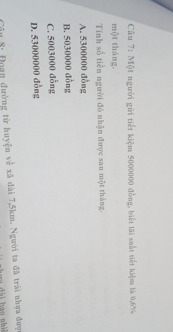 Một người gửi tiết kiệm 5000000 đồng, biết lãi suất tiết kiệm là 0,6%
một tháng.
Tính số tiền người đó nhận được sau một tháng.
A. 5300000 đồng
B. 5030000 đồng
C. 5003000 đồng
D. 53000000 đồng
Câu 8: Đoan đường từ huyện về xã dài 7,5km. Người ta đã trải nhựa được
ha đài bao nhiê