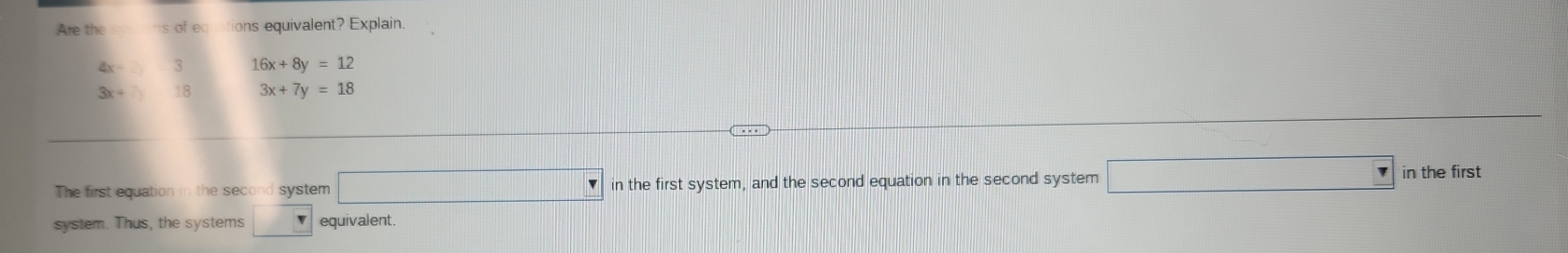 Are the hs of equations equivalent? Explain.
4x- 3 16x+8y=12
3x- 18 3x+7y=18
The first equation in the second system □ in the first system, and the second equation in the second system □ in the first 
system. Thus, the systems □ equivalent