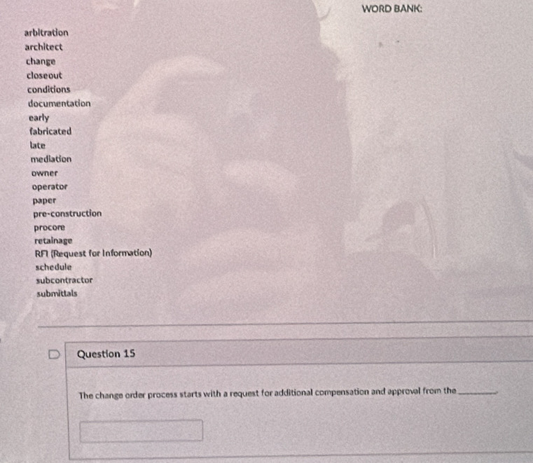 WORD BANK: 
arbitration 
architect 
change 
close out 
conditions 
documentation 
early 
fabricated 
late 
mediation 
owner 
operator 
paper 
pre-construction 
procore 
retainage 
RFI (Request for Information) 
schedule 
subcontractor 
submittals 
Question 15 
The change order process starts with a request for additional compensation and approval from the_