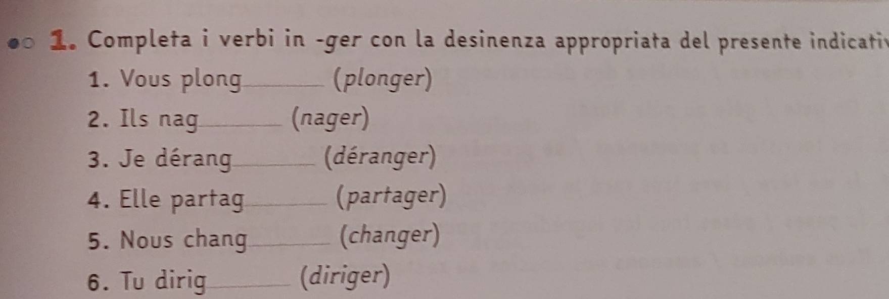 Completa i verbi in -ger con la desinenza appropriata del presente indicativ 
1. Vous plong_ (plonger) 
2. Ils nag_ (nager) 
3. Je dérang_ (déranger) 
4. Elle partag_ (partager) 
5. Nous chang_ (changer) 
6. Tu dirig _(diriger)