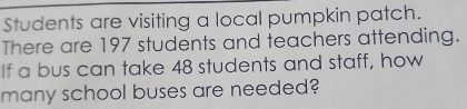 Students are visiting a local pumpkin patch. 
There are 197 students and teachers attending. 
If a bus can take 48 students and staff, how 
many school buses are needed?