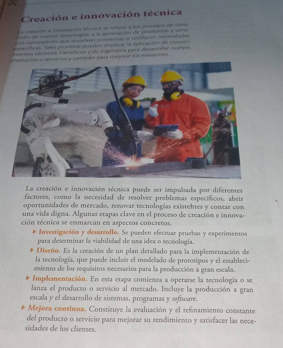 Creación e innovación técnica
La creación e innovación técnica se refiere a los procesos de desa
rollo de nuevas tecnologías, a la generación de productos y servi-
cios innovadores que resuelven problemas o satisfacen necesidades
específicas. Tales procesos pueden implicar la aplicación de conoci
mientos técnicos, científicos y de ingeniería para desarrollar nuevos
productos o servicios y también para mejorar los existentes.
La creación e innovación técnica puede ser impulsada por diferentes
factores, como la necesidad de resolver problemas específicos, abrir
oportunidades de mercado, renovar tecnologías existentes y contar con
una vida digna. Algunas etapas clave en el proceso de creación e innova-
ción técnica se enmarcan en aspectos concretos.
Investigación y desarrollo. Se pueden efectuar pruebas y experimentos
para determinar la viabilidad de una idea o tecnología.
Diseño. Es la creación de un plan detallado para la implementación de
la tecnología, que puede incluir el modelado de prototipos y el estableci-
miento de los requisitos necesarios para la producción a gran escala.
Implementación. En esta etapa comienza a operarse la tecnología o se
lanza el producto o servicio al mercado. Incluye la producción a gran
escala y el desarrollo de sistemas, programas y software.
Mejora continua. Constituye la evaluación y el refinamiento constante
del producto o servicio para mejorar su rendimiento y satisfacer las nece-
sidades de los clientes.