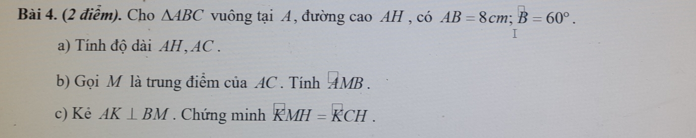 Cho △ ABC vuông tại A, đường cao AH , có AB=8cm; B=60°. 
a) Tính độ dài AH, AC. 
b) Gọi M là trung điểm của AC. Tính AMB. 
c) Kẻ AK⊥ BM. Chứng minh KMH=KCH.