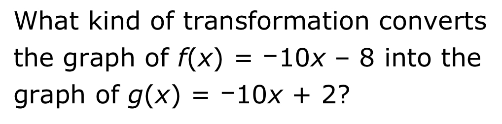 What kind of transformation converts
the graph of f(x)=-10x-8 into the
graph of g(x)=-10x+2 ?