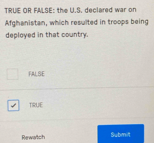 TRUE OR FALSE: the U.S. declared war on
Afghanistan, which resulted in troops being
deployed in that country.
FALSE
TRUE
Rewatch Submit