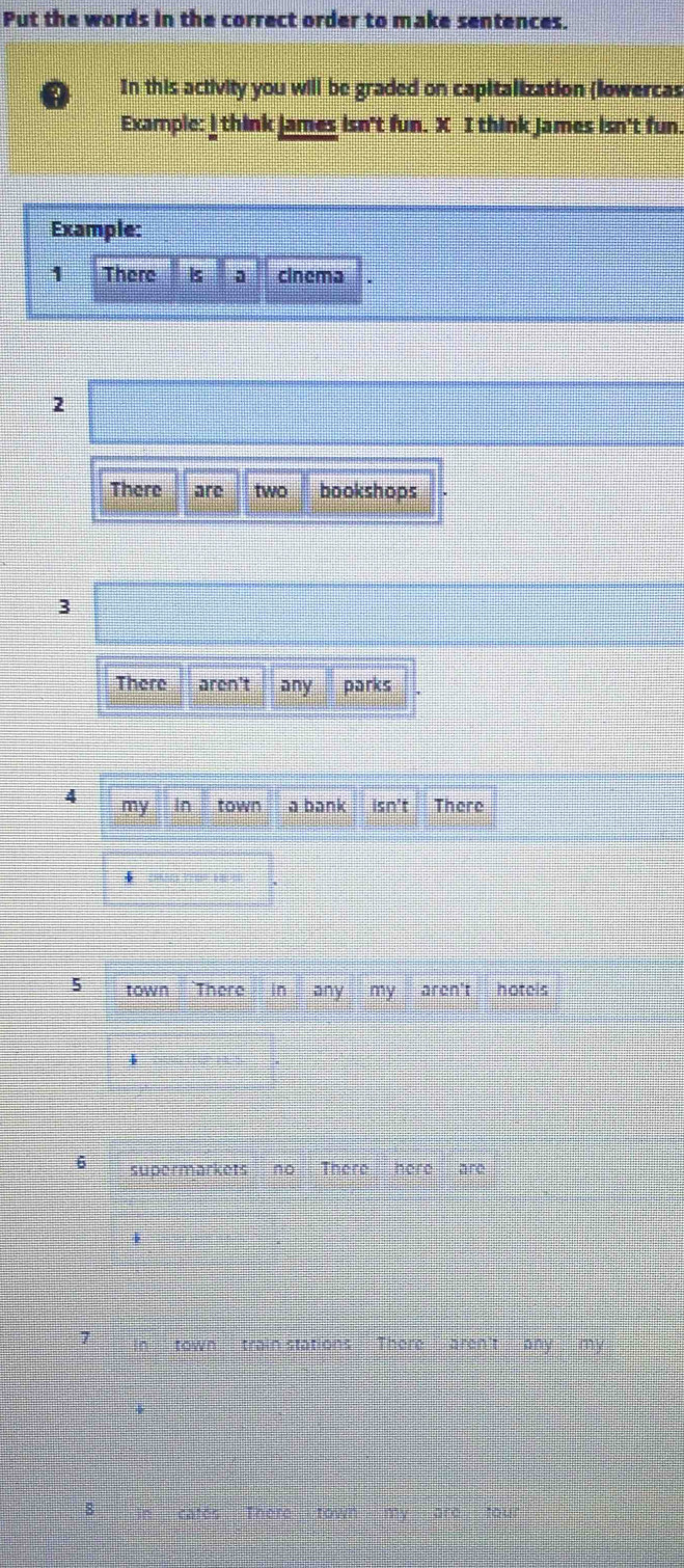 Put the words in the correct order to make sentences. 
In this activity you will be graded on capitalization (lowercas 
Example: I think james isn't fun. X I think James isn't fun. 
Example: 
1 There is a cinema 
2 
There are two bookshops 
3 
There aren't any parks 
5 town There in any my aren't hotels 
6 supermarkets no There here are 
7 in town train stations There aren't any my 
8 cates There my of