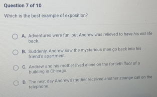 Which is the best example of exposition?
A. Adventures were fun, but Andrew was relieved to have his old life
back.
B. Suddenly, Andrew saw the mysterious man go back into his
friend's apartment.
C. Andrew and his mother lived alone on the fortieth floor of a
building in Chicago
D. The next day Andrew's mother received another strange call on the
telephone