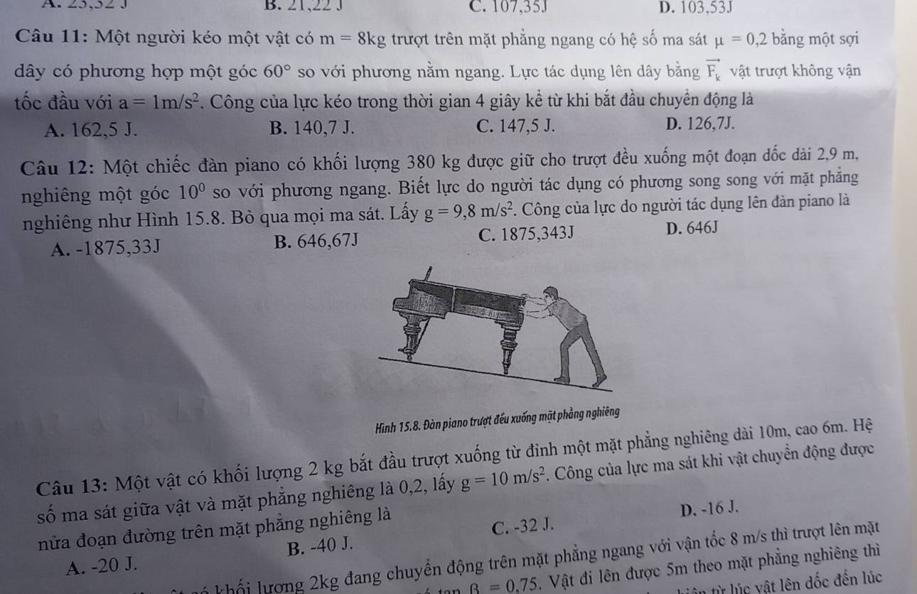 A. 25,32 J B. 21,223 C. 107,35J D. 103,53J
Câu 11: Một người kéo một vật có m=8kg trượt trên mặt phẳng ngang có hệ số ma sát mu =0,2 bằng một sợi
dây có phương hợp một góc 60° so với phương nằm ngang. Lực tác dụng lên dây bằng vector F_k vật trượt không vận
tốc đầu với a=1m/s^2. Công của lực kéo trong thời gian 4 giây kể từ khi bắt đầu chuyển động là
A. 162,5 J. B. 140,7 J. C. 147,5 J. D. 126,7J.
Câu 12: Một chiếc đàn piano có khối lượng 380 kg được giữ cho trượt đều xuống một đoạn đốc dài 2,9 m,
nghiêng một góc 10^0 so với phương ngang. Biết lực do người tác dụng có phương song song với mặt phăng
nghiêng như Hình 15.8. Bỏ qua mọi ma sát. Lấy g=9,8m/s^2. Công của lực do người tác dụng lên đàn piano là
A. -1875,33J B. 646,67J C. 1875,343J D. 646J
Hình 15.8. Đàn piano trượt đếu xuống mặt phẳng nghiêng
Câu 13: Một vật có khối lượng 2 kg bắt đầu trượt xuống từ đỉnh một mặt phẳng nghiêng dài 10m, cao 6m. Hệ
số ma sát giữa vật và mặt phẳng nghiêng là 0,2, lấy g=10m/s^2. Công của lực ma sát khi vật chuyển động được
nửa đoạn đường trên mặt phẳng nghiêng là
D. -16 J.
A. -20 J. B. -40 J. C. -32 J.
khối lượng 2kg đang chuyển động trên mặt phẳng ngang với vận tốc 8 m/s thì trượt lên mặt
B=0.75. Vật đi lên được 5m theo mặt phẳng nghiêng thì
n từ lúc vật lên dốc đến lúc