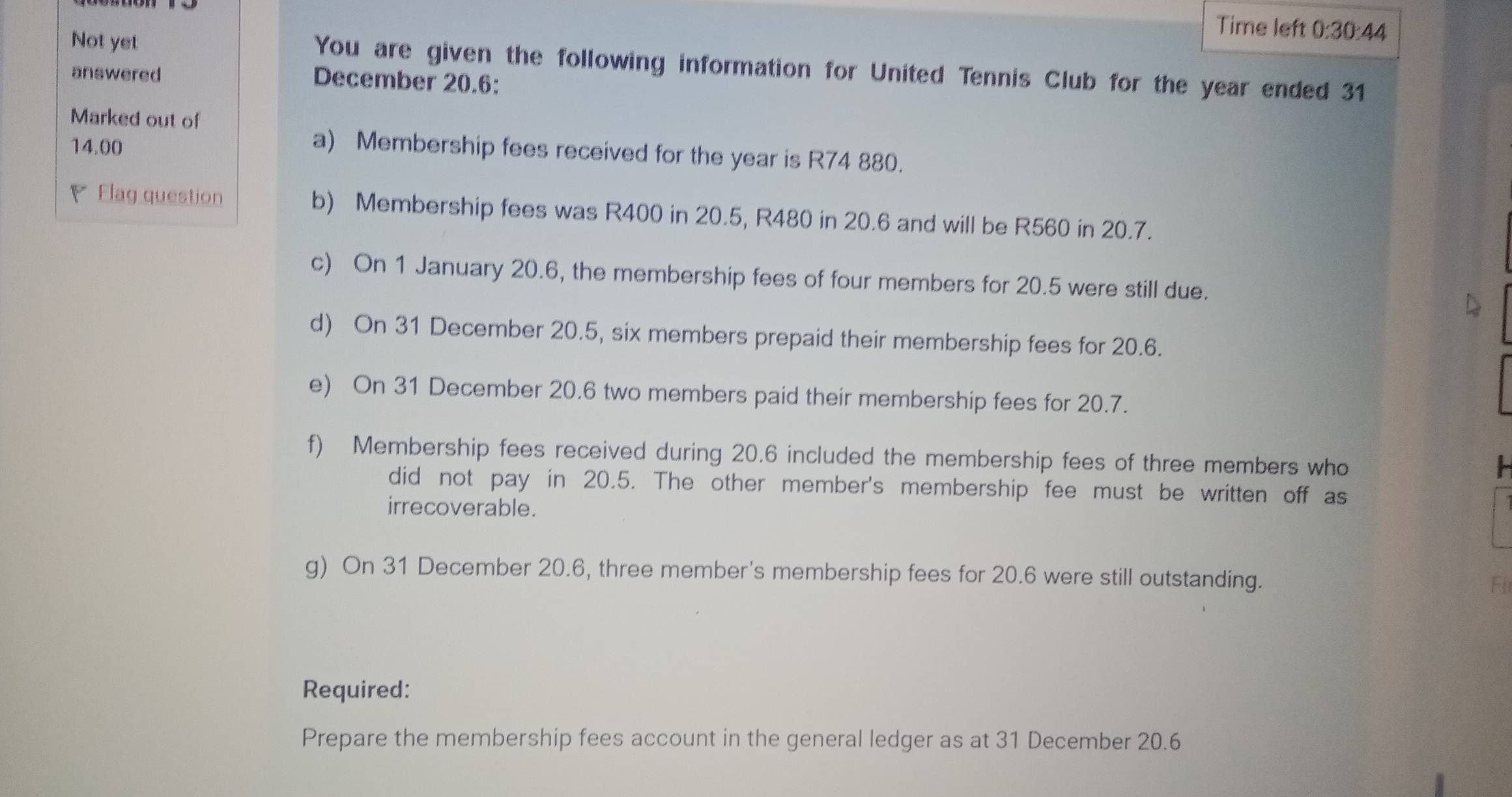 Time left 0:30:44 
Not yet You are given the following information for United Tennis Club for the year ended 31 
answered 
December 20.6: 
Marked out of
14.00
a) Membership fees received for the year is R74 880. 
Flag question b) Membership fees was R400 in 20.5, R480 in 20.6 and will be R560 in 20.7. 
c) On 1 January 20.6, the membership fees of four members for 20.5 were still due. 
d) On 31 December 20.5, six members prepaid their membership fees for 20.6. 
e) On 31 December 20.6 two members paid their membership fees for 20.7. 
f) Membership fees received during 20.6 included the membership fees of three members who 
did not pay in 20.5. The other member's membership fee must be written off as 
irrecoverable. 
g) On 31 December 20.6, three member's membership fees for 20.6 were still outstanding. Fi 
Required: 
Prepare the membership fees account in the general ledger as at 31 December 20.6