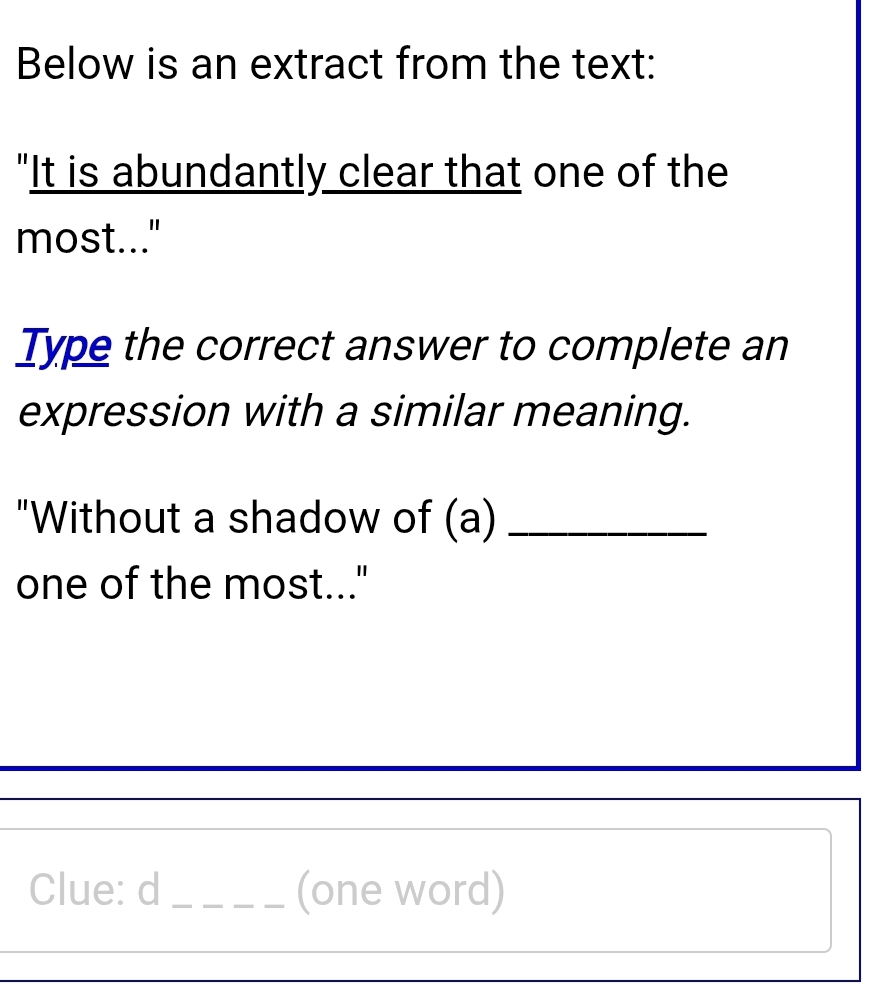 Below is an extract from the text: 
"It is abundantly clear that one of the 
most..." 
Type the correct answer to complete an 
expression with a similar meaning. 
"Without a shadow of (a)_ 
one of the most..." 
Clue: d _(one word)