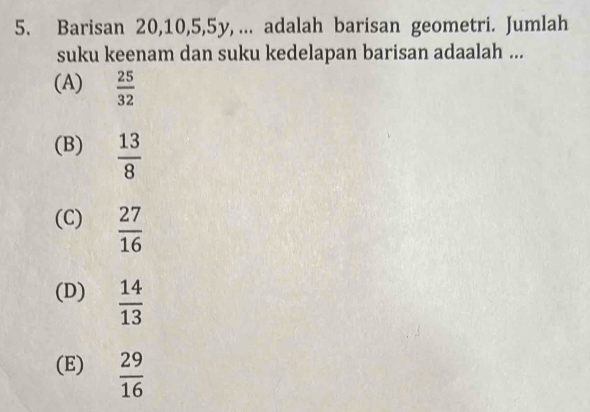 Barisan 20, 10, 5, 5y, ... adalah barisan geometri. Jumlah
suku keenam dan suku kedelapan barisan adaalah ...
(A)  25/32 
(B)  13/8 
(C)  27/16 
(D)  14/13 
(E)  29/16 