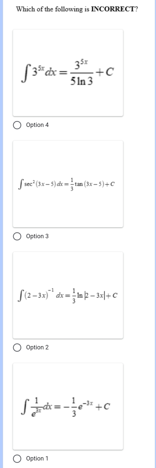 Which of the following is INCORRECT?
∈t 3^(5x)dx= 3^(5x)/5ln 3 +C
Option 4
∈t sec^2(3x-5)dx= 1/3 tan (3x-5)+C
Option 3
∈t (2-3x)^-1dx= 1/3 ln |2-3x|+C
Option 2
∈t  1/e^(3x) dx=- 1/3 e^(-3x)+C
Option 1