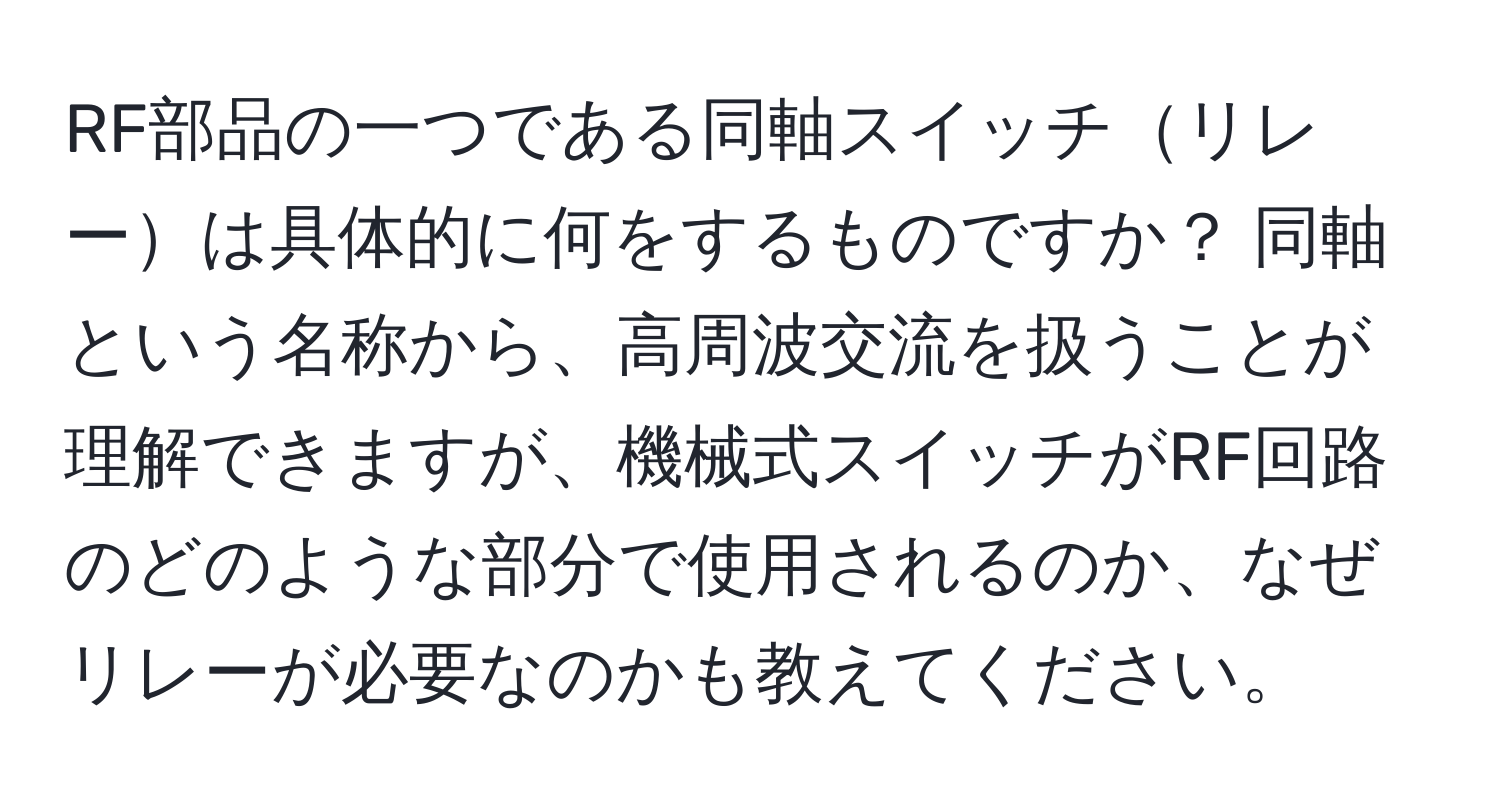 RF部品の一つである同軸スイッチリレーは具体的に何をするものですか？ 同軸という名称から、高周波交流を扱うことが理解できますが、機械式スイッチがRF回路のどのような部分で使用されるのか、なぜリレーが必要なのかも教えてください。