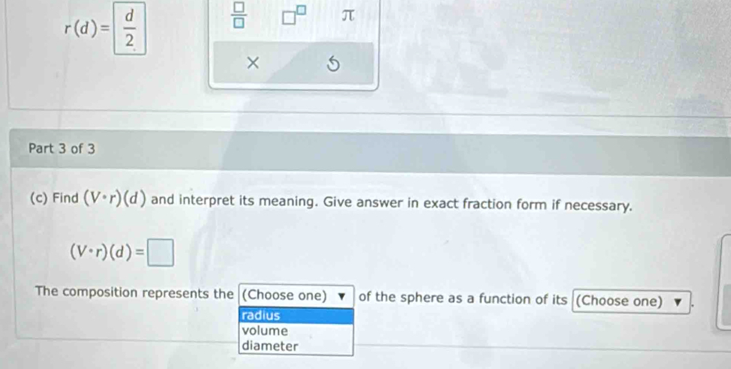 r(d)= d/2 
 □ /□   □^(□) π
×
Part 3 of 3
(c) Find (V· r)(d) and interpret its meaning. Give answer in exact fraction form if necessary.
(V· r)(d)=□
The composition represents the (Choose one) of the sphere as a function of its (Choose one)
radius
volume
diameter