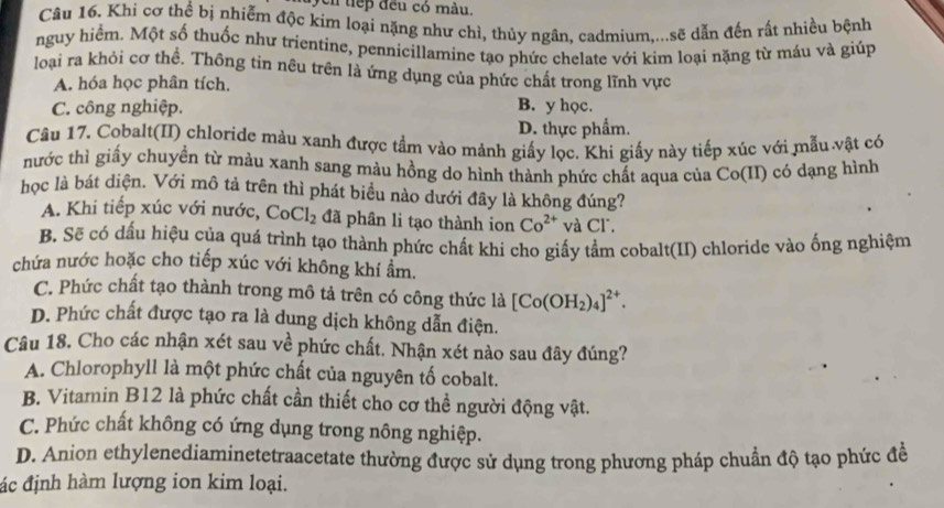 cn tiếp đều có màu.
Câu 16. Khi cơ thể bị nhiễm độc kim loại nặng như chì, thủy ngân, cadmium,...sẽ dẫn đến rất nhiều bệnh
nguy hiểm. Một số thuốc như trientine, pennicillamine tạo phức chelate với kim loại nặng từ máu và giúp
loại ra khỏi cơ thể. Thông tin nêu trên là ứng dụng của phức chất trong lĩnh vực
A. hóa học phân tích.
C. công nghiệp.
B. y học.
D. thực phẩm.
Câu 17. Cobalt(II) chloride màu xanh được tầm vào mảnh giấy lọc. Khi giấy này tiếp xúc với mẫu vật có
hước thì giấy chuyển từ màu xanh sang màu hồng do hình thành phức chất aqua của Co(II) có dạng hình
học là bát diện. Với mô tả trên thì phát biểu nào dưới đây là không đúng?
A. Khi tiếp xúc với nước, CoCl_2 đã phân li tạo thành ion Co^(2+) và Cl.
B. Sẽ có dấu hiệu của quá trình tạo thành phức chất khi cho giấy tầm cobalt(II) chloride vào ống nghiệm
chứa nước hoặc cho tiếp xúc với không khí ẩm.
C. Phức chất tạo thành trong mô tả trên có công thức là [Co(OH_2)_4]^2+.
D. Phức chất được tạo ra là dung dịch không dẫn điện.
Câu 18. Cho các nhận xét sau về phức chất. Nhận xét nào sau đây đúng?
A. Chlorophyll là một phức chất của nguyên tố cobalt.
B. Vitamin B12 là phức chất cần thiết cho cơ thể người động vật.
C. Phức chất không có ứng dụng trong nông nghiệp.
D. Anion ethylenediaminetetraacetate thường được sử dụng trong phương pháp chuẩn độ tạo phức để
ác định hàm lượng ion kim loại.