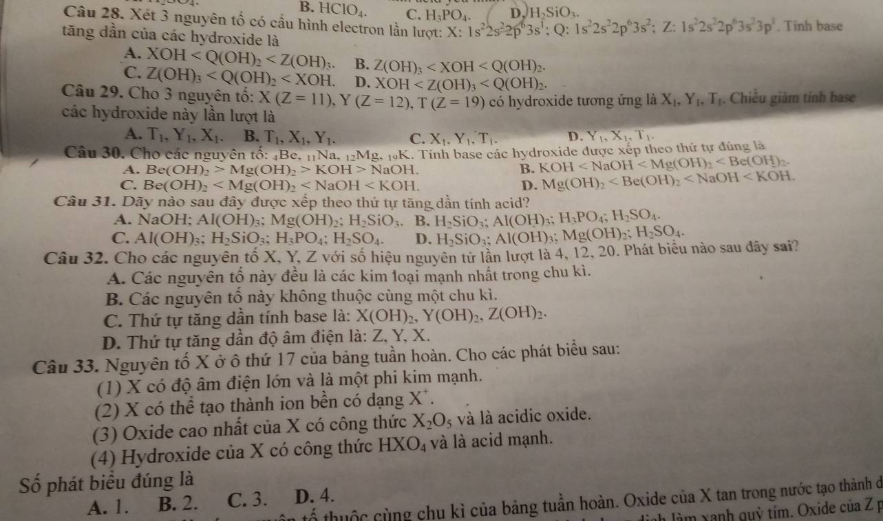 B. HCIO_4. C. H_3PO_4. D. H_2SiO_3.
Câu 28. Xét 3 nguyên tố có cầu hình electron lần lượt: X:1s^22s^22p^63s^1;Q:1s^22s^22p^63s^2;Z:1s^22s^22p^63s^23p^1. Tinh base
tăng dần của các hydroxide là
A. XOH B. Z(OH)_3
C. Z(OH)_3 D. XOH
Câu 29. Cho 3 nguyên tố: X(Z=11),Y(Z=12),T(Z=19) có hydroxide tương ứng là X_1,Y_1,T_1. Chiều giảm tính base
các hydroxide này lần lượt là
A. T_1,Y_1,X_1. B. T_1,X_1,Y_1. C. X_1,Y_1,T_1. D. Y_1,X_1,T_1.
Câu 30. Cho các nguyên tố: _4B e, nNa, _12Mg._101 K. Tính base các hydroxide được xếp theo thứ tự đúng là
A. Be(OH)_2>Mg(OH)_2>KOH>NaOH. B. KOH
C. Be(OH)_2 D. Mg(OH)_2
Câu 31. Dãy nào sau đây được xếp theo thứ tự tăng dần tính acid?
A. NaOH; AI(OH) 3; Mg(OH)_2;H_2SiO_3 B. H_2SiO_3;Al(OH) H_3PO_4;H_2SO_4.
C. Al(OH)_3; H_2SiO_3;H_3PO_4;H_2SO_4. D. H_2SiO_3;Al(OH) 3 Mg(OH)_2;H_2SO_4.
Câu 32. Cho các nguyên tố X, Y, Z với số hiệu nguyên tử lần lượt là 4, 12, 20. Phát biểu nào sau đây sai?
A. Các nguyên tố này đều là các kim loại mạnh nhất trong chu kì.
B. Các nguyên tố này không thuộc cùng một chu kì.
C. Thứ tự tăng dần tính base là: X(OH)_2,Y(OH)_2,Z(OH)_2.
D. Thứ tự tăng dần độ âm điện là: Z, Y, X.
Câu 33. Nguyên tố X ở ô thứ 17 của bảng tuần hoàn. Cho các phát biểu sau:
(1) X có độ âm điện lớn và là một phi kim mạnh.
(2) X có thể tạo thành ion bền có dạng X .
(3) Oxide cao nhất của X có công thức X_2O_5 và là acidic oxide.
(4) Hydroxide của X có công thức HXO_4 và là acid mạnh.
Số phát biểu đúng là
thuộc cùng chu kì của bảng tuần hoàn. Oxide của X tan trong nước tạo thành dở
A. 1. B. 2. C. 3. D. 4.
nh làm xanh quỳ tím. Oxide của Z p