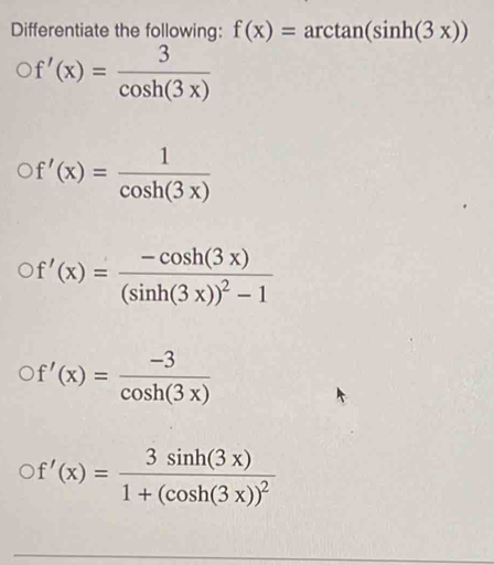 Differentiate the following: f(x)=arctan (sin h(3x))
f'(x)= 3/cos h(3x) 
f'(x)= 1/cos h(3x) 
f'(x)=frac -cos h(3x)(sin h(3x))^2-1
f'(x)= (-3)/cos h(3x) 
f'(x)=frac 3sin h(3x)1+(cos h(3x))^2