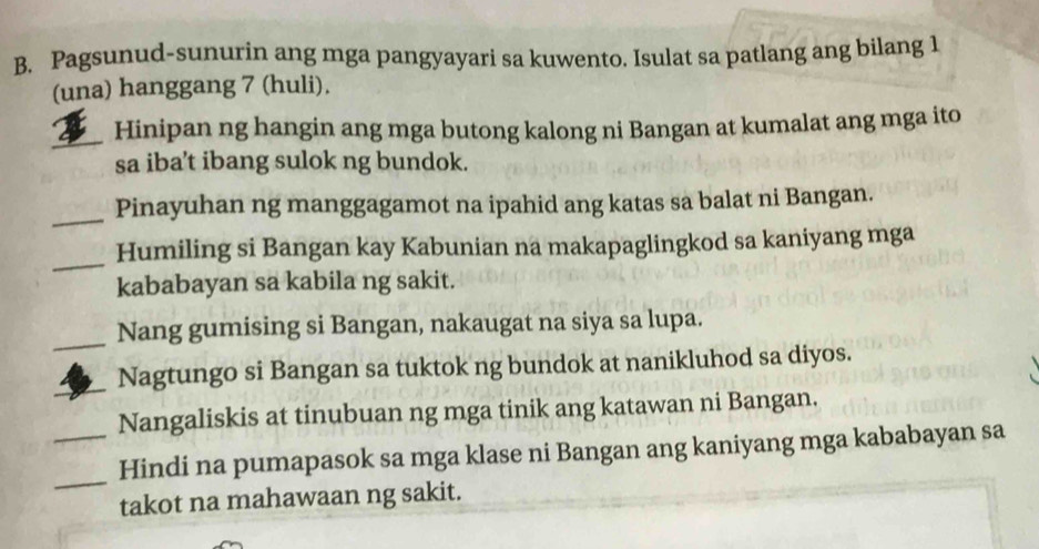 Pagsunud-sunurin ang mga pangyayari sa kuwento. Isulat sa patlang ang bilang 1 
(una) hanggang 7 (huli). 
_ 
Hinipan ng hangin ang mga butong kalong ni Bangan at kumalat ang mga ito 
sa iba’t ibang sulok ng bundok. 
_ 
Pinayuhan ng manggagamot na ipahid ang katas sa balat ni Bangan. 
_ 
Humiling si Bangan kay Kabunian na makapaglingkod sa kaniyang mga 
kababayan sa kabila ng sakit. 
_ 
Nang gumising si Bangan, nakaugat na siya sa lupa. 
_ 
Nagtungo si Bangan sa tuktok ng bundok at nanikluhod sa diyos. 
Nangaliskis at tinubuan ng mga tinik ang katawan ni Bangan. 
_ 
_Hindi na pumapasok sa mga klase ni Bangan ang kaniyang mga kababayan sa 
takot na mahawaan ng sakit.