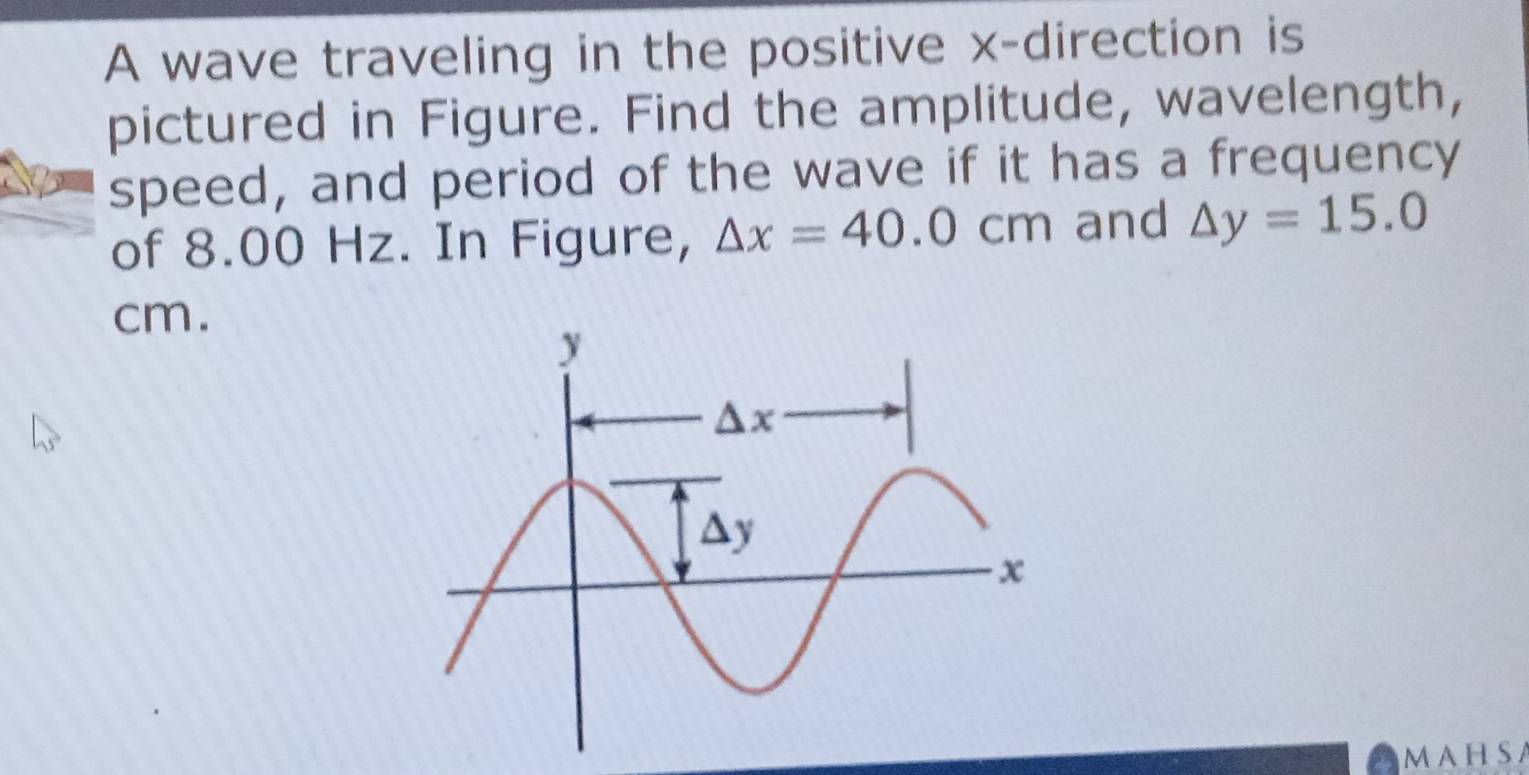 A wave traveling in the positive x-direction is
pictured in Figure. Find the amplitude, wavelength,
speed, and period of the wave if it has a frequency
of 8.00 Hz. In Figure, △ x=40.0cm and △ y=15.0
cm.
MAHSA