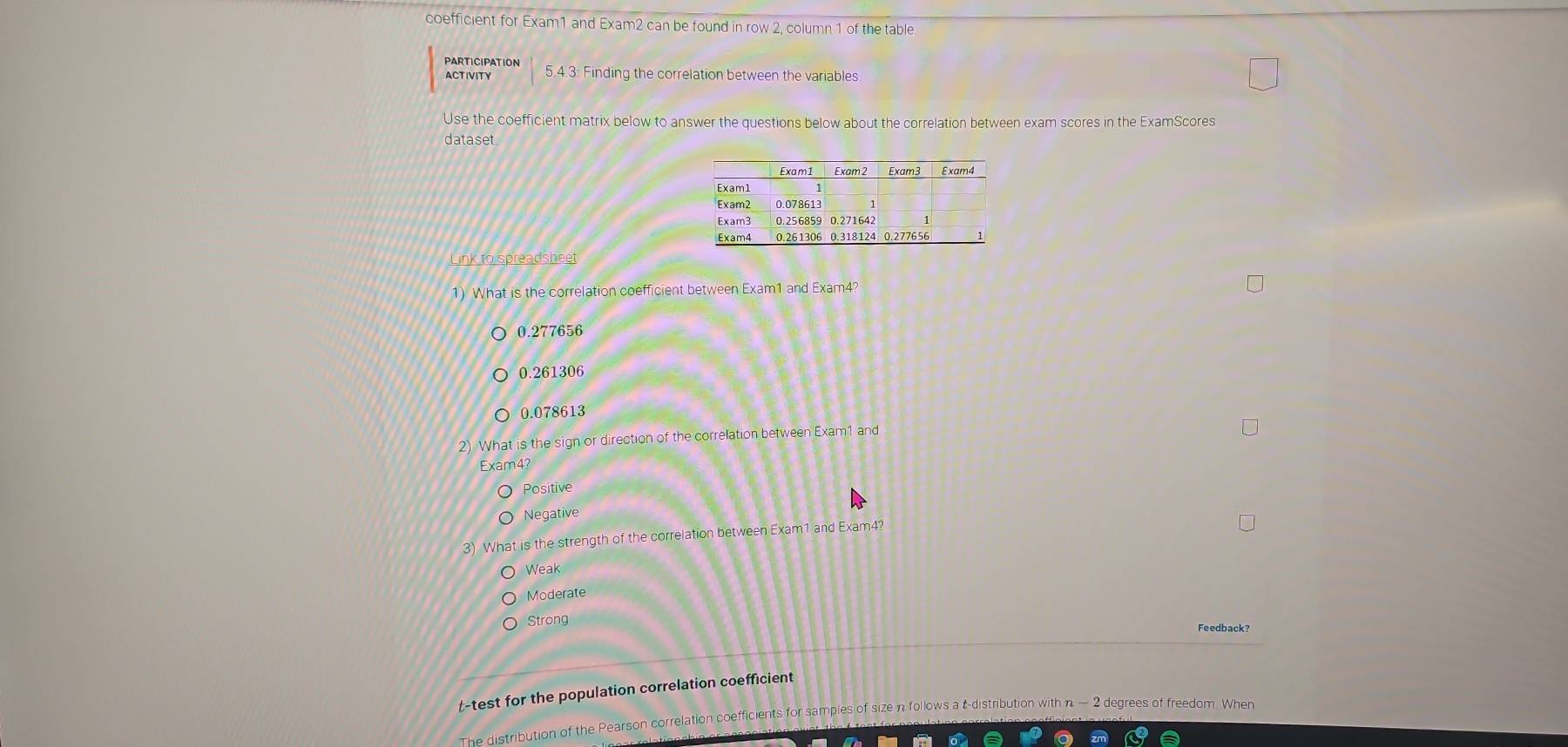 coefficient for Exam1 and Exam2 can be found in row 2, column 1 of the table.
PARTICIPATION 5.4.3: Finding the correlation between the variables
ACTIVITY
Use the coefficient matrix below to answer the questions below about the correlation between exam scores in the ExamScores
dataset
Link to spreadsheet
1) What is the correlation coefficient between Exam1 and Exam4?
0.277656
0.261306
0.078613
2) What is the sign or direction of the correlation between Exam l and
Exam4?
Positive
Negative
3) What is the strength of the correlation between Exam1 and Exam4?
Weak
Moderate
Strong Feedback?
t-test for the population correlation coefficient
The distribution of the Pearson correlation coefficients for samples of size n follows a t-distribution with n - 2 degrees of freedom. When