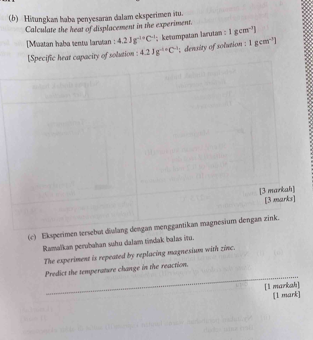 Hitungkan haba penyesaran dalam eksperimen itu. 
Calculate the heat of displacement in the experiment. 
[Muatan haba tentu larutan : 4.2Jg^(-10)C^(-1); ketumpatan larutan : 1gcm^(-3)]
city of solution : 4.2Jg^(-10)C^(-1); density of solution : 1gcm^(-3)]
(c) Eksperi 
Ramalkan perubahan suhu dalam tindak balas itu. 
The experiment is repeated by replacing magnesium with zinc. 
_ 
Predict the temperature change in the reaction. 
[1 markah] 
[1 mark]