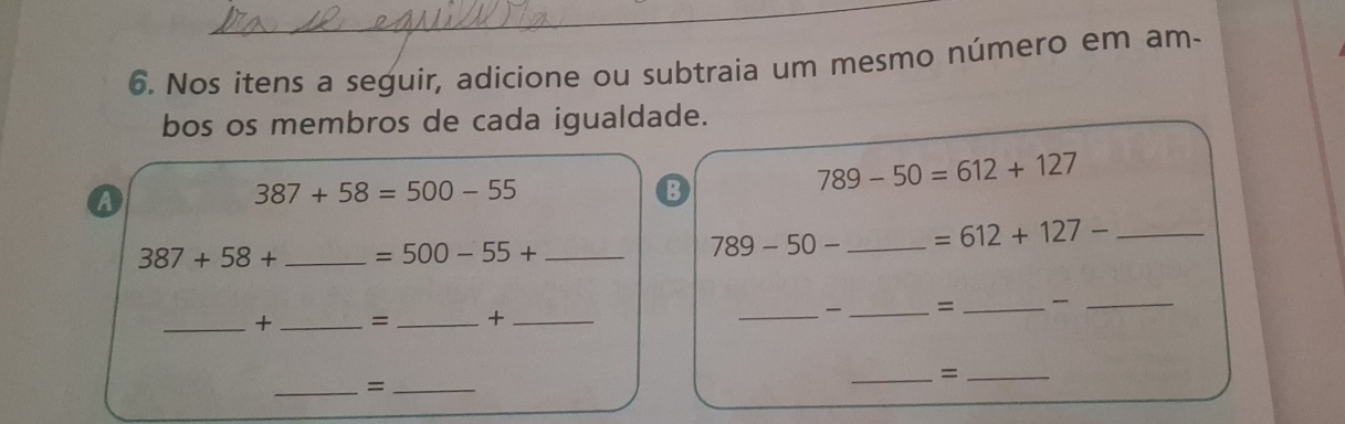 Nos itens a seguir, adicione ou subtraia um mesmo número em am- 
bos os membros de cada igualdade. 
A
387+58=500-55
B
789-50=612+127
387+58+ _  =500-55+ _
789-50- _ =612+127- _ 
_+ _= _+ __ _= _ 
_ 
_=_ 
_=_