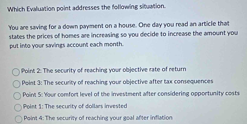 Which Evaluation point addresses the following situation.
You are saving for a down payment on a house. One day you read an article that
states the prices of homes are increasing so you decide to increase the amount you
put into your savings account each month.
Point 2: The security of reaching your objective rate of return
Point 3: The security of reaching your objective after tax consequences
Point 5: Your comfort level of the investment after considering opportunity costs
Point 1: The security of dollars invested
Point 4: The security of reaching your goal after inflation