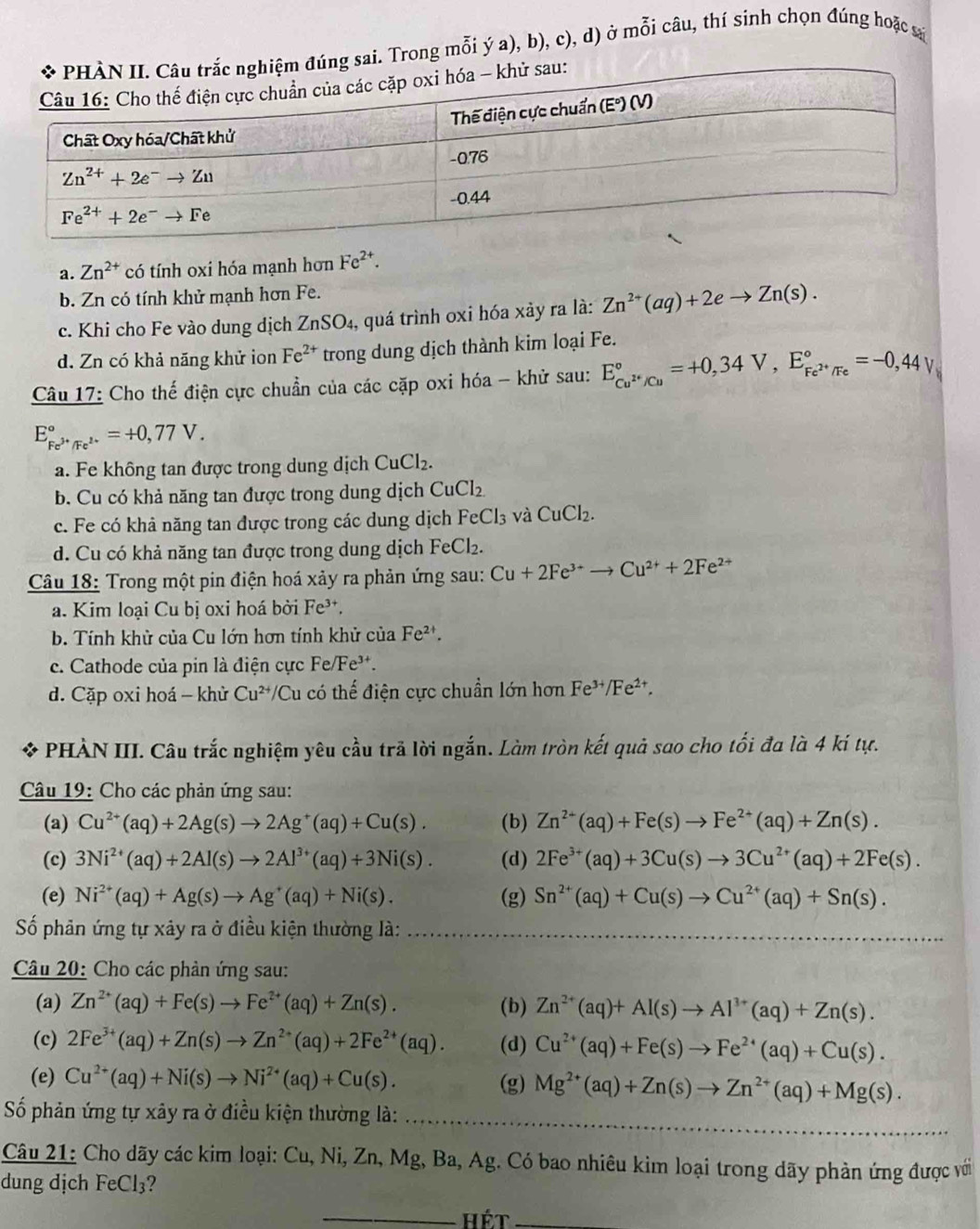 Trong mỗi ý a), b), c), d) ở mỗi câu, thí sinh chọn đúng hoặc s
a. Zn^(2+) có tính oxi hóa mạnh hơn Fe^(2+).
b. Zn có tính khử mạnh hơn Fe.
c. Khi cho Fe vào dung dịch ZnSO₄, quá trình oxi hóa xảy ra là: Zn^(2+)(aq)+2eto Zn(s).
d. Zn có khả năng khử ion Fe^(2+) trong dung dịch thành kim loại Fe.
Câu 17: Cho thế điện cực chuẩn của các cặp oxi hóa - khử sau: E_Cu^(2+)/Cu^circ =+0,34V,E_Fe^(2+)/Fe^circ =-0,44V
E_Fe^(3+)/Fe^(2+)^circ =+0,77V.
a. Fe không tan được trong dung dịch CuCl_2.
b. Cu có khả năng tan được trong dung dịch CuCl_2
c. Fe có khả năng tan được trong các dung dịch FeCl_3 và CuCl_2.
d. Cu có khả năng tan được trong dung dịch FeCl₂.
Câu 18: Trong một pin điện hoá xảy ra phản ứng sau: Cu+2Fe^(3+)to Cu^(2+)+2Fe^(2+)
a. Kim loại Cu bị oxi hoá bởi Fe³.
b. Tính khử của Cu lớn hơn tính khử của Fe^(2+).
c. Cathode của pin là điện cực Fe/ F e³t.
d. Cặp oxi hoá - khử Cu^(2+) Cu có thế điện cực chuẩn lớn hơn Fe^(3+)/Fe^(2+).
* PHÀN III. Câu trắc nghiệm yêu cầu trã lời ngắn. Làm tròn kết quả sao cho tối đa là 4 kí tự.
Câu 19: Cho các phản ứng sau:
(a) Cu^(2+)(aq)+2Ag(s)to 2Ag^+(aq)+Cu(s). (b) Zn^(2+)(aq)+Fe(s)to Fe^(2+)(aq)+Zn(s).
(c) 3Ni^(2+)(aq)+2Al(s)to 2Al^(3+)(aq)+3Ni(s). (d) 2Fe^(3+)(aq)+3Cu(s)to 3Cu^(2+)(aq)+2Fe(s).
(e) Ni^(2+)(aq)+Ag(s)to Ag^+(aq)+Ni(s). (g) Sn^(2+)(aq)+Cu(s)to Cu^(2+)(aq)+Sn(s).
Số phân ứng tự xây ra ở điều kiện thường là:     
Câu 20: Cho các phản ứng sau:
(a) Zn^(2+)(aq)+Fe(s)to Fe^(2+)(aq)+Zn(s). (b) Zn^(2+)(aq)+Al(s)to Al^(3+)(aq)+Zn(s).
(c) 2Fe^(3+)(aq)+Zn(s)to Zn^(2+)(aq)+2Fe^(2+)(aq). (d) Cu^(2+)(aq)+Fe(s)to Fe^(2+)(aq)+Cu(s).
(e) Cu^(2+)(aq)+Ni(s)to Ni^(2+)(aq)+Cu(s). (g) Mg^(2+)(aq)+Zn(s)to Zn^(2+)(aq)+Mg(s).
Số phản ứng tự xây ra ở điều kiện thường là:_
Câu 21: Cho dãy các kim loại: Cu, Ni, Zn, Mg, Ba, Ag. Có bao nhiêu kim loại trong dãy phản ứng được với
dung dịch FeCl_3 2
_hét_