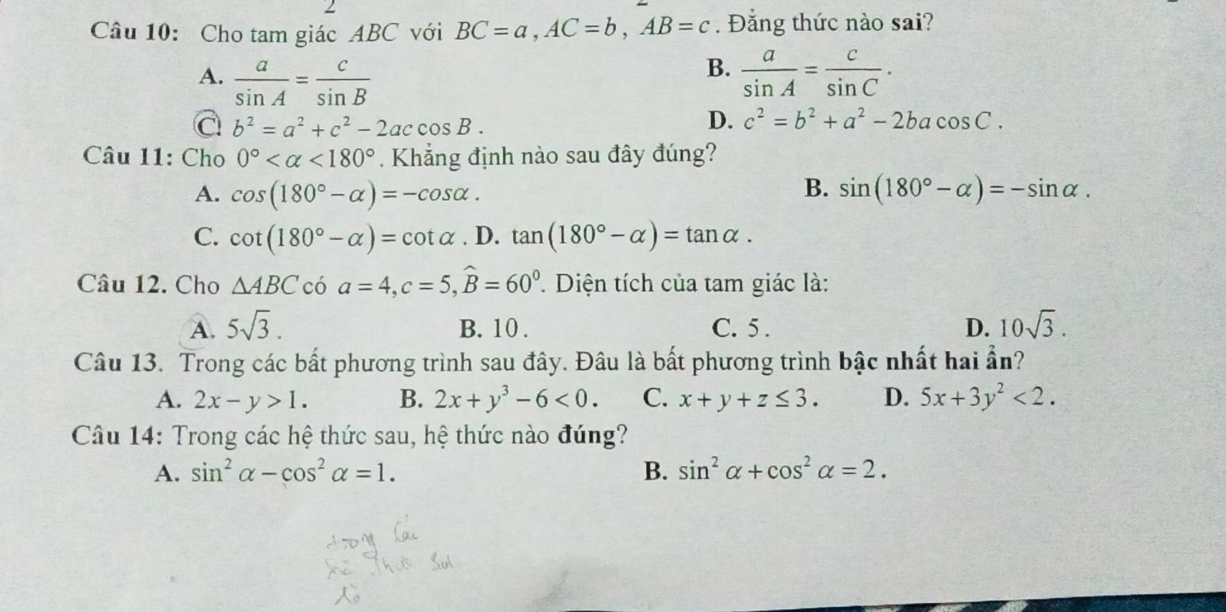 Cho tam giác ABC với BC=a, AC=b, AB=c. Đẳng thức nào sai?
B.
A.  a/sin A = c/sin B   a/sin A = c/sin C .
a b^2=a^2+c^2-2accos B.
D. c^2=b^2+a^2-2bacos C. 
Câu 11: Cho 0° <180°. Khẳng định nào sau đây đúng?
B.
A. cos (180°-alpha )=-cos alpha. sin (180°-alpha )=-sin alpha.
C. cot (180°-alpha )=cot alpha. D. tan (180°-alpha )=tan alpha. 
Câu 12. Cho △ ABC có a=4, c=5, widehat B=60^0. Diện tích của tam giác là:
A. 5sqrt(3). B. 10. C. 5 . D. 10sqrt(3). 
Câu 13. Trong các bất phương trình sau đây. Đâu là bất phương trình bậc nhất hai ẩn?
A. 2x-y>1. B. 2x+y^3-6<0</tex>. C. x+y+z≤ 3. D. 5x+3y^2<2</tex>. 
Câu 14: Trong các hệ thức sau, hệ thức nào đúng?
A. sin^2alpha -cos^2alpha =1. B. sin^2alpha +cos^2alpha =2.