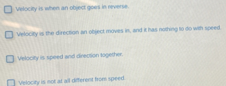 Velocity is when an object goes in reverse.
Velocity is the direction an object moves in, and it has nothing to do with speed.
Velocity is speed and direction together.
Velocity is not at all different from speed.