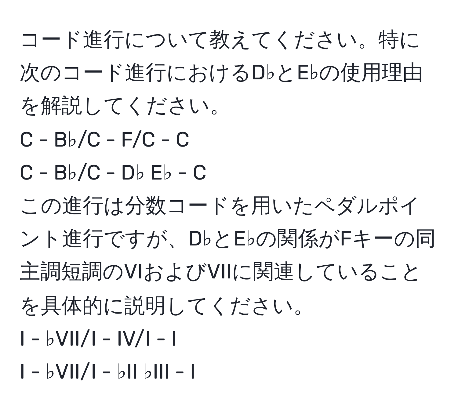 コード進行について教えてください。特に次のコード進行におけるD♭とE♭の使用理由を解説してください。  
C - B♭/C - F/C - C  
C - B♭/C - D♭ E♭ - C  
この進行は分数コードを用いたペダルポイント進行ですが、D♭とE♭の関係がFキーの同主調短調のVIおよびVIIに関連していることを具体的に説明してください。  
I - ♭VII/I - IV/I - I  
I - ♭VII/I - ♭II ♭III - I