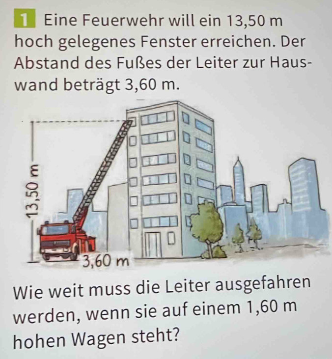 Eine Feuerwehr will ein 13,50 m
hoch gelegenes Fenster erreichen. Der 
Abstand des Fußes der Leiter zur Haus- 
wand beträgt 3,60 m. 
Wie weit muss die Leiter ausgefahren 
werden, wenn sie auf einem 1,60 m
hohen Wagen steht?