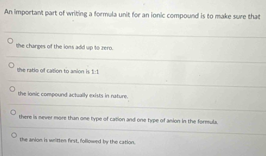 An important part of writing a formula unit for an ionic compound is to make sure that
the charges of the ions add up to zero.
the ratio of cation to anion is 1:1
the ionic compound actually exists in nature.
there is never more than one type of cation and one type of anion in the formula.
the anion is written first, followed by the cation.