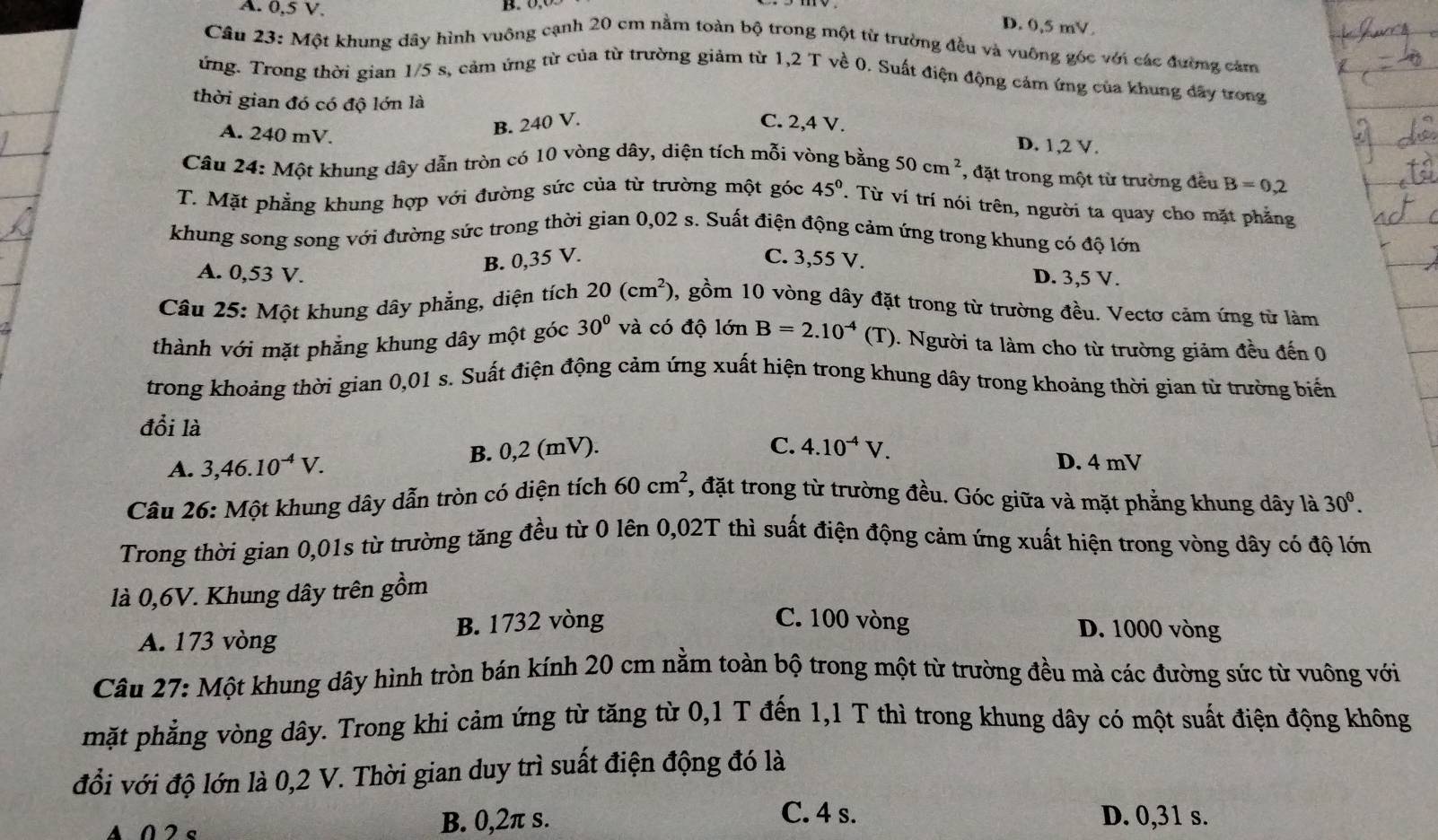 A. 0,5 V.
B
D. 0,5 mV.
Câu 23: Một khung dây hình vuông cạnh 20 cm nằm toàn bộ trong một từ trường đều và vuông góc với các đường cảm
ứng. Trong thời gian 1/5 s, cảm ứng từ của từ trường giảm từ 1,2 T về 0. Suất điện động cảm ứng của khung đây trong
thời gian đó có độ lớn là
A. 240 mV.
B. 240 V. C. 2,4 V.
D. 1,2 V.
Câu 24: Một khung dây dẫn tròn có 10 vòng dây, diện tích mỗi vòng bằng 50cm^2 ', đặt trong một từ trường đều B=0,2
T. Mặt phẳng khung hợp với đường sức của từ trường một góc 45°. Từ ví trí nói trên, người ta quay cho mặt phẳng
khung song song với đường sức trong thời gian 0,02 s. Suất điện động cảm ứng trong khung có độ lớn
A. 0,53 V.
B. 0,35 V. C. 3,55 V. D. 3,5 V.
Câu 25: Một khung dây phẳng, diện tích 20(cm^2) , gồm 10 vòng dây đặt trong từ trường đều. Vectơ cảm ứng từ làm
thành với mặt phẳng khung dây một góc 30° và có độ lớn B=2.10^(-4)(T) 0. Người ta làm cho từ trường giảm đều đến 0
trong khoảng thời gian 0,01 s. Suất điện động cảm ứng xuất hiện trong khung dây trong khoảng thời gian từ trường biển
đổi là
A. 3,46.10^(-4)V. B. 0,2 (mV).
C. 4.10^(-4)V.
D. 4 mV
Câu 26: Một khung dây dẫn tròn có diện tích 60cm^2 7, đặt trong từ trường đều. Góc giữa và mặt phẳng khung dây là 30^0.
Trong thời gian 0,01s từ trường tăng đều từ 0 lên 0,02T thì suất điện động cảm ứng xuất hiện trong vòng dây có độ lớn
là 0,6V. Khung dây trên gồm
A. 173 vòng B. 1732 vòng
C. 100 vòng D. 1000 vòng
Câu 27: Một khung dây hình tròn bán kính 20 cm nằm toàn bộ trong một từ trường đều mà các đường sức từ vuông với
mặt phẳng vòng dây. Trong khi cảm ứng từ tăng từ 0,1 T đến 1,1 T thì trong khung dây có một suất điện động không
đổi với độ lớn là 0,2 V. Thời gian duy trì suất điện động đó là
C. 4 s.
A 0 2 s B. 0,2π s. D. 0,31 s.