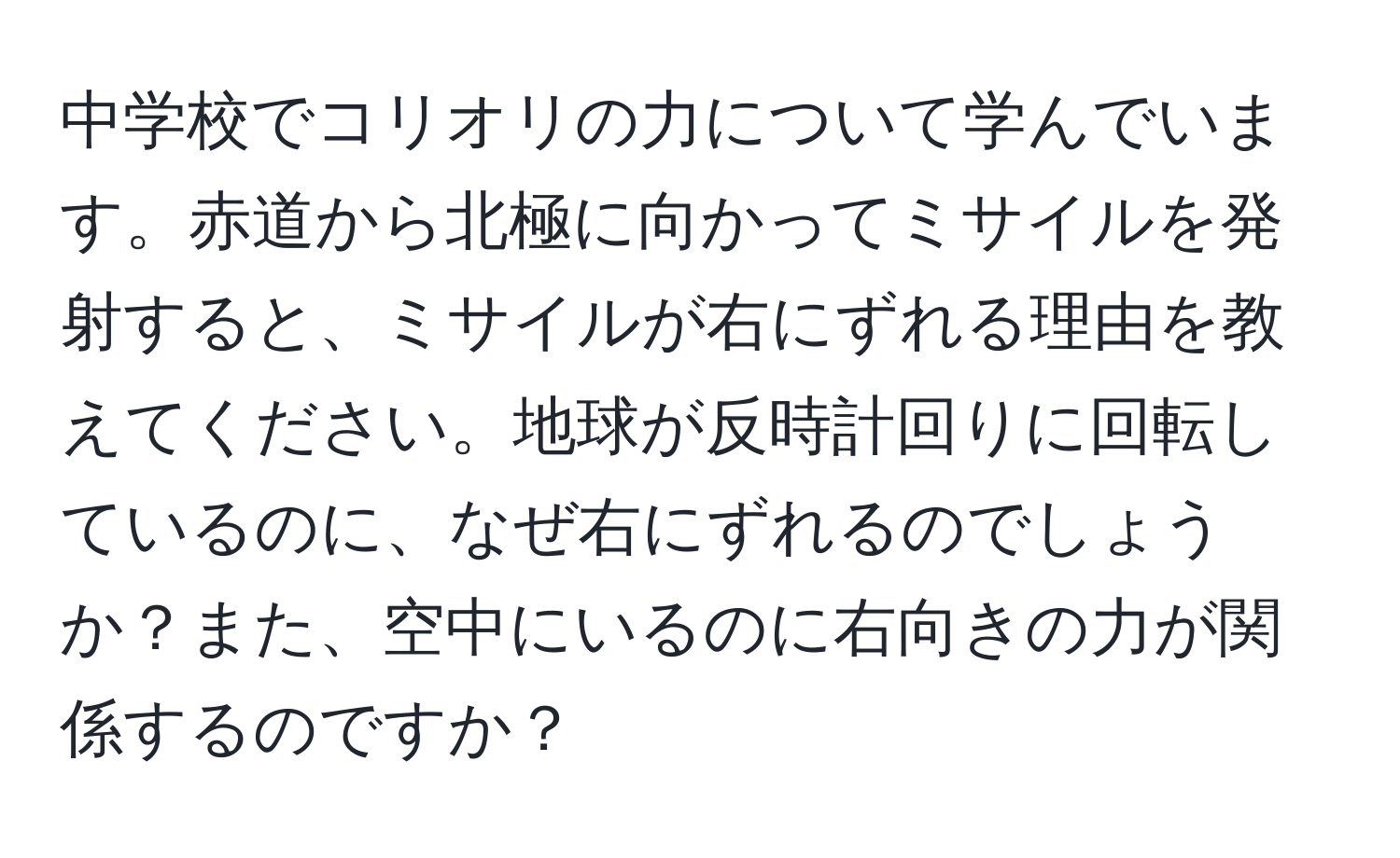 中学校でコリオリの力について学んでいます。赤道から北極に向かってミサイルを発射すると、ミサイルが右にずれる理由を教えてください。地球が反時計回りに回転しているのに、なぜ右にずれるのでしょうか？また、空中にいるのに右向きの力が関係するのですか？