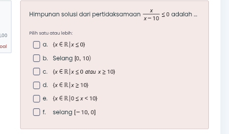 Himpunan solusi dari pertidaksamaan  x/x-10 ≤ 0 adalah ...
100 Pilih satu atau lebih:
oal a.  x∈ R|x≤ 0
b. Selang [0,10)
C.  x∈ R|x≤ 0 atau x≥ 10
d.  x∈ R|x≥ 10
e.  x∈ R|0≤ x<10
f. selang [-10,0]