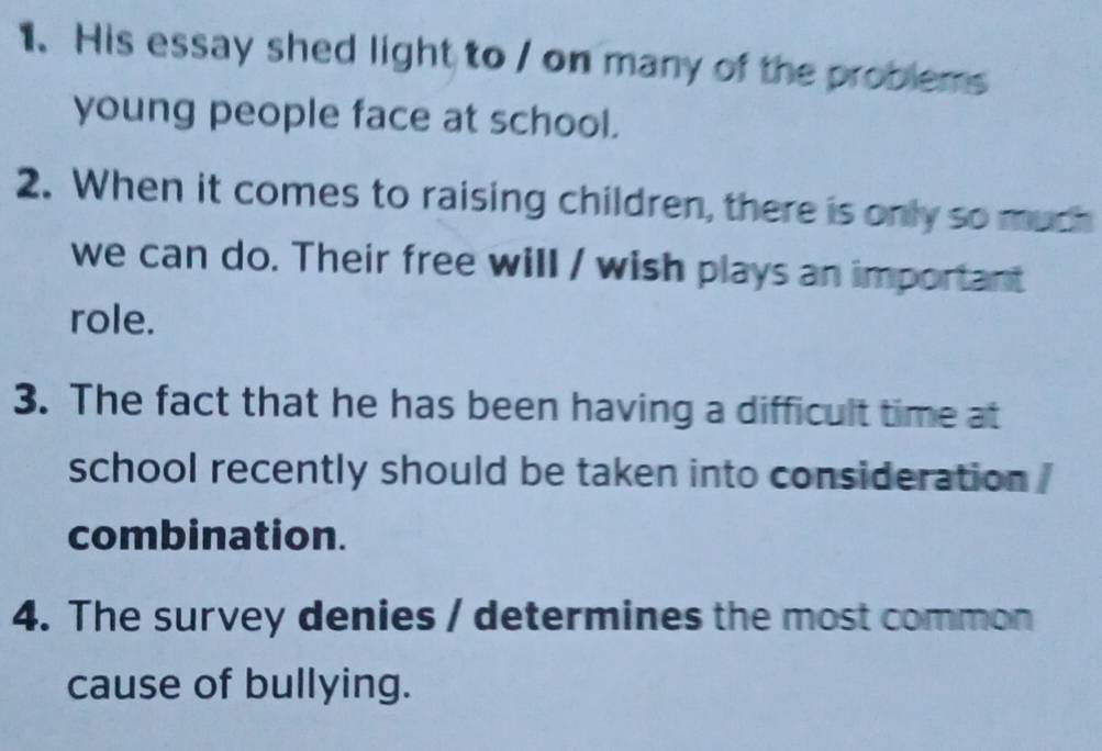 His essay shed light to / on many of the problems 
young people face at school. 
2. When it comes to raising children, there is only so much 
we can do. Their free will / wish plays an important 
role. 
3. The fact that he has been having a difficult time at 
school recently should be taken into consideration . 
combination. 
4. The survey denies / determines the most common 
cause of bullying.