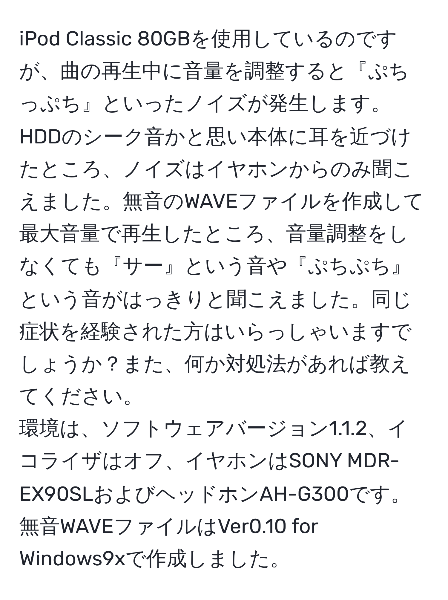 iPod Classic 80GBを使用しているのですが、曲の再生中に音量を調整すると『ぷちっぷち』といったノイズが発生します。HDDのシーク音かと思い本体に耳を近づけたところ、ノイズはイヤホンからのみ聞こえました。無音のWAVEファイルを作成して最大音量で再生したところ、音量調整をしなくても『サー』という音や『ぷちぷち』という音がはっきりと聞こえました。同じ症状を経験された方はいらっしゃいますでしょうか？また、何か対処法があれば教えてください。  
環境は、ソフトウェアバージョン1.1.2、イコライザはオフ、イヤホンはSONY MDR-EX90SLおよびヘッドホンAH-G300です。無音WAVEファイルはVer0.10 for Windows9xで作成しました。