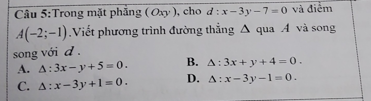 Trong mặt phăng (Oxy) , cho d:x-3y-7=0 và điểm
A(-2;-1) Viết phương trình đường thắng △ qua A và song
song với d .
B.
A. △ :3x-y+5=0. △ :3x+y+4=0.
C. △ :x-3y+1=0.
D. △ :x-3y-1=0.