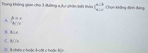 Trong không gian cho 3 đường a, b, c phân biệt thỏa beginarrayl a⊥ b a⊥ cendarray.. Chọn khẳng định đúng.
A. beginarrayl bequiv c b//cendarray.
B. b⊥ c.
C. b//c.
D. b chéo c hoặc b cắt c hoặc b||c.